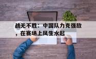 爱游戏中国-战无不胜：中国队力克强敌，在赛场上风生水起的简单介绍